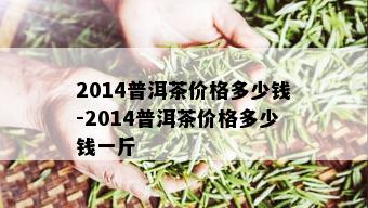 2014普洱茶价格多少钱-2014普洱茶价格多少钱一斤