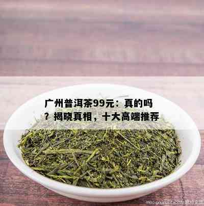 广州普洱茶99元：真的吗？揭晓真相，十大高端推荐