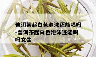 普洱茶起白色泡沫还能喝吗-普洱茶起白色泡沫还能喝吗女生