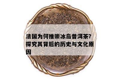 法国为何推崇冰岛普洱茶？探究其背后的历史与文化原因