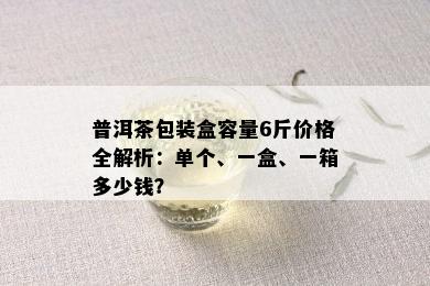 普洱茶包装盒容量6斤价格全解析：单个、一盒、一箱多少钱？