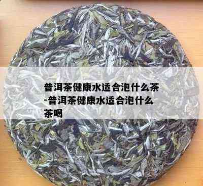 普洱茶健康水适合泡什么茶-普洱茶健康水适合泡什么茶喝