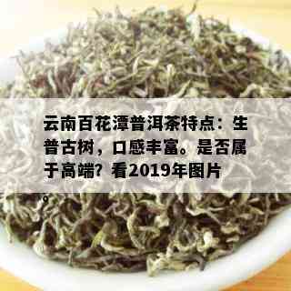 云南百花潭普洱茶特点：生普古树，口感丰富。是否属于高端？看2019年图片。