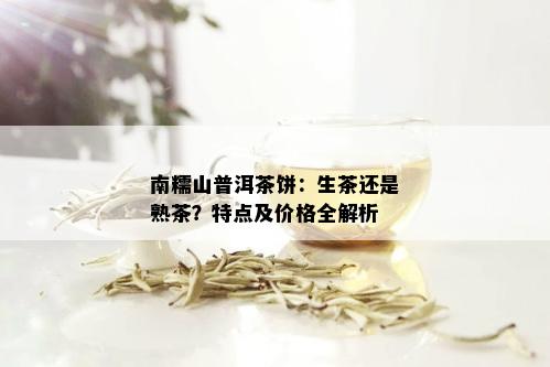 南糯山普洱茶饼：生茶还是熟茶？特点及价格全解析