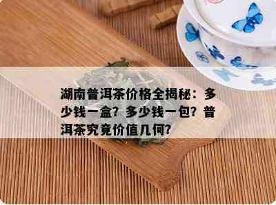 湖南普洱茶价格全揭秘：多少钱一盒？多少钱一包？普洱茶究竟价值几何？