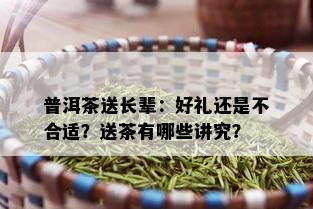 普洱茶送长辈：好礼还是不合适？送茶有哪些讲究？