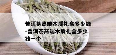 普洱茶高端木质礼盒多少钱-普洱茶高端木质礼盒多少钱一个