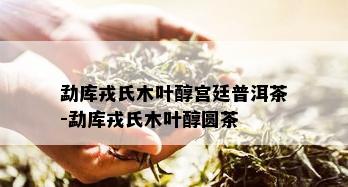 勐库戎氏木叶醇宫廷普洱茶-勐库戎氏木叶醇圆茶