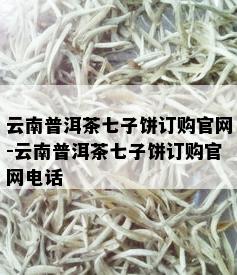 云南普洱茶七子饼订购官网-云南普洱茶七子饼订购官网电话