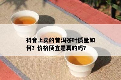 抖音上卖的普洱茶叶质量如何？价格便宜是真的吗？