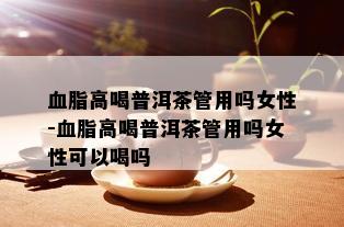 血脂高喝普洱茶管用吗女性-血脂高喝普洱茶管用吗女性可以喝吗