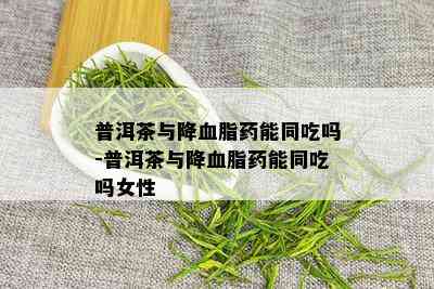 普洱茶与降血脂药能同吃吗-普洱茶与降血脂药能同吃吗女性