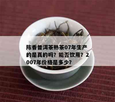 陈香普洱茶熟茶07年生产的是真的吗？能否饮用？2007年价格是多少？