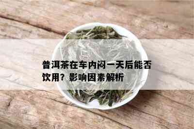 普洱茶在车内闷一天后能否饮用？影响因素解析