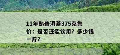 11年熟普洱茶375克售价：是否还能饮用？多少钱一斤？