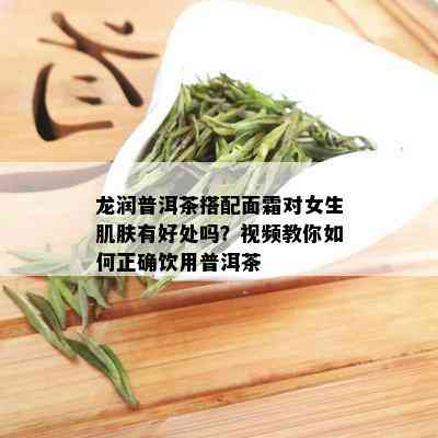 龙润普洱茶搭配面霜对女生肌肤有好处吗？视频教你如何正确饮用普洱茶