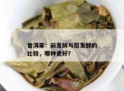 普洱茶：前发酵与后发酵的比较，哪种更好？