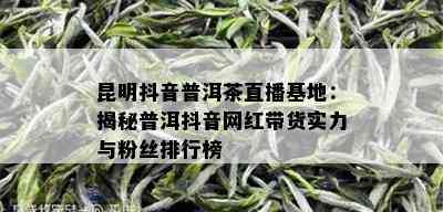 昆明抖音普洱茶直播基地：揭秘普洱抖音网红带货实力与粉丝排行榜