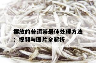 摆放的普洱茶更佳处理方法：视频与图片全解析