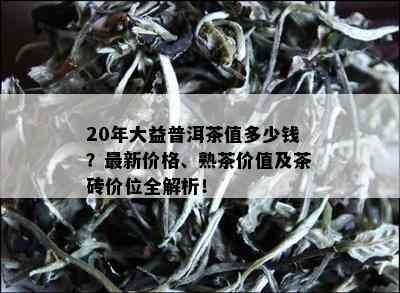 20年大益普洱茶值多少钱？最新价格、熟茶价值及茶砖价位全解析！