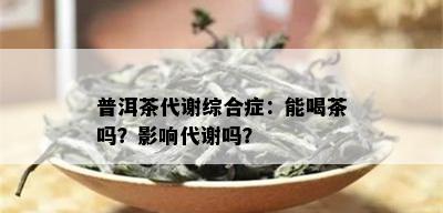 普洱茶代谢综合症：能喝茶吗？影响代谢吗？