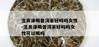 流鼻涕喝普洱茶好吗吗女性-流鼻涕喝普洱茶好吗吗女性可以喝吗