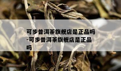 可步普洱茶旗舰店是正品吗-可步普洱茶旗舰店是正品吗