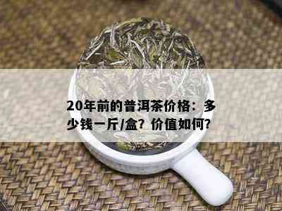 20年前的普洱茶价格：多少钱一斤/盒？价值如何？