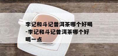 李记和斗记普洱茶哪个好喝-李记和斗记普洱茶哪个好喝一点