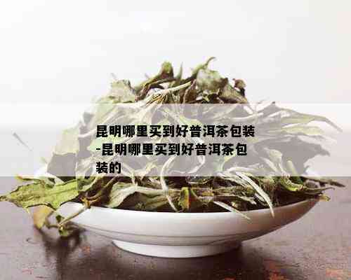 昆明哪里买到好普洱茶包装-昆明哪里买到好普洱茶包装的