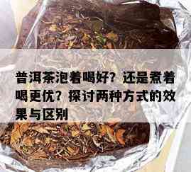 普洱茶泡着喝好？还是煮着喝更优？探讨两种方式的效果与区别