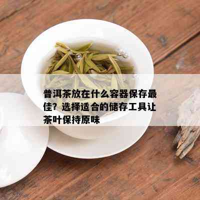 普洱茶放在什么容器保存更佳？选择适合的储存工具让茶叶保持原味