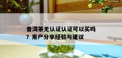 普洱茶无认证认证可以买吗？用户分享经验与建议