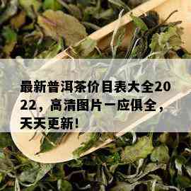 最新普洱茶价目表大全2022，高清图片一应俱全，天天更新！