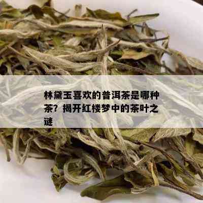 林黛玉喜欢的普洱茶是哪种茶？揭开红楼梦中的茶叶之谜