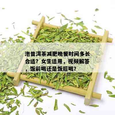 泡普洱茶减肥晚餐时间多长合适？女生适用，视频解答，饭前喝还是饭后喝？