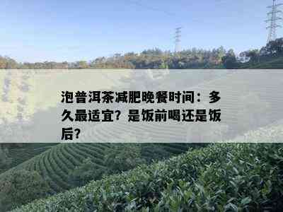 泡普洱茶减肥晚餐时间：多久最适宜？是饭前喝还是饭后？