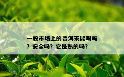 一般市场上的普洱茶能喝吗？安全吗？它是熟的吗？