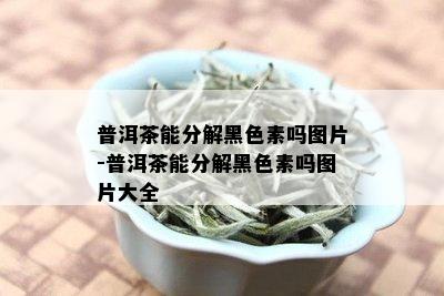 普洱茶能分解黑色素吗图片-普洱茶能分解黑色素吗图片大全