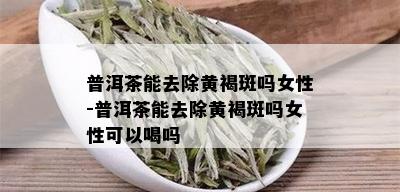 普洱茶能去除黄褐斑吗女性-普洱茶能去除黄褐斑吗女性可以喝吗