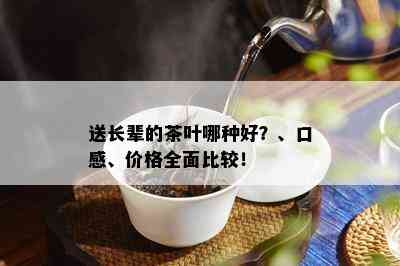 送长辈的茶叶哪种好？、口感、价格全面比较！