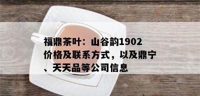 福鼎茶叶：山谷韵1902价格及联系方式，以及鼎宁、天天品等公司信息