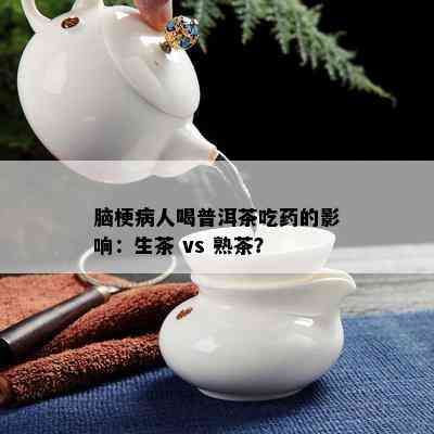 脑梗病人喝普洱茶吃药的影响：生茶 vs 熟茶？