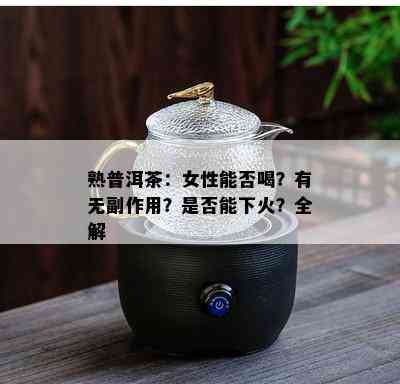 熟普洱茶：女性能否喝？有无副作用？是否能下火？全解