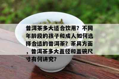 普洱茶多大适合饮用？不同年龄段的孩子和成人如何选择合适的普洱茶？茶具方面，普洱茶多大直径和盖碗尺寸有何讲究？