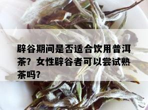 辟谷期间是否适合饮用普洱茶？女性辟谷者可以尝试熟茶吗？