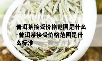 普洱茶接受价格范围是什么-普洱茶接受价格范围是什么标准