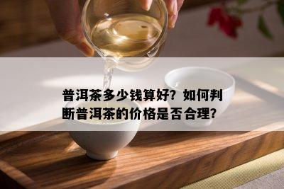 普洱茶多少钱算好？如何判断普洱茶的价格是否合理？