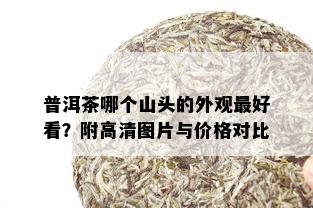 普洱茶哪个山头的外观更好看？附高清图片与价格对比