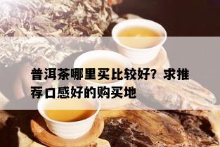 普洱茶哪里买比较好？求推荐口感好的购买地